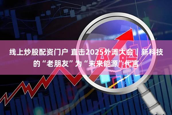 线上炒股配资门户 直击2025外滩大会｜新科技的“老朋友”为“未来能源”代言