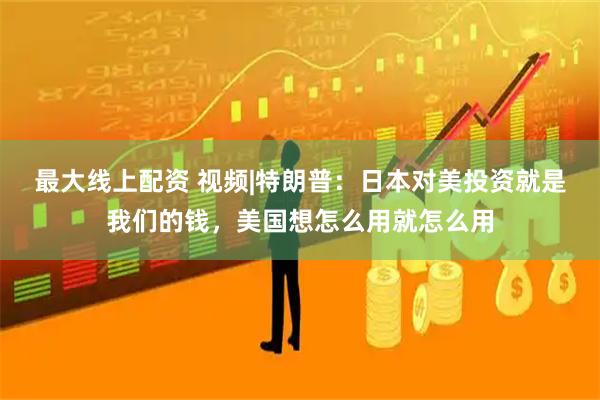 最大线上配资 视频|特朗普：日本对美投资就是我们的钱，美国想怎么用就怎么用