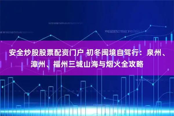 安全炒股股票配资门户 初冬闽境自驾行：泉州、漳州、福州三城山海与烟火全攻略