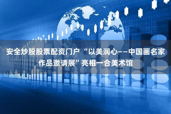 安全炒股股票配资门户 “以美润心——中国画名家作品邀请展”亮相一合美术馆