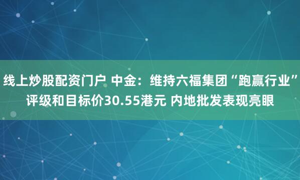 线上炒股配资门户 中金：维持六福集团“跑赢行业”评级和目标价30.55港元 内地批发表现亮眼