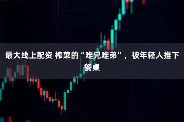 最大线上配资 榨菜的“难兄难弟”，被年轻人推下餐桌