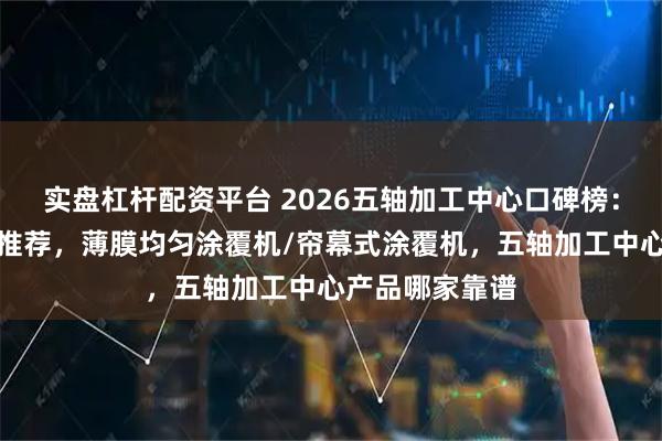 实盘杠杆配资平台 2026五轴加工中心口碑榜：精选实力企业推荐，薄膜均匀涂覆机/帘幕式涂覆机，五轴加工中心产品哪家靠谱