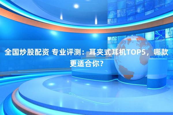 全国炒股配资 专业评测：耳夹式耳机TOP5，哪款更适合你？