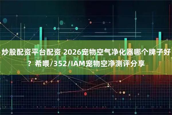 炒股配资平台配资 2026宠物空气净化器哪个牌子好？希喂/352/IAM宠物空净测评分享
