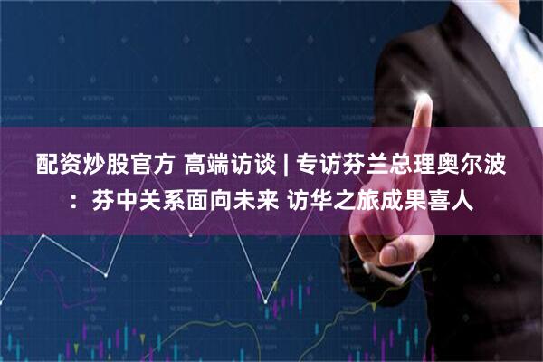 配资炒股官方 高端访谈 | 专访芬兰总理奥尔波：芬中关系面向未来 访华之旅成果喜人