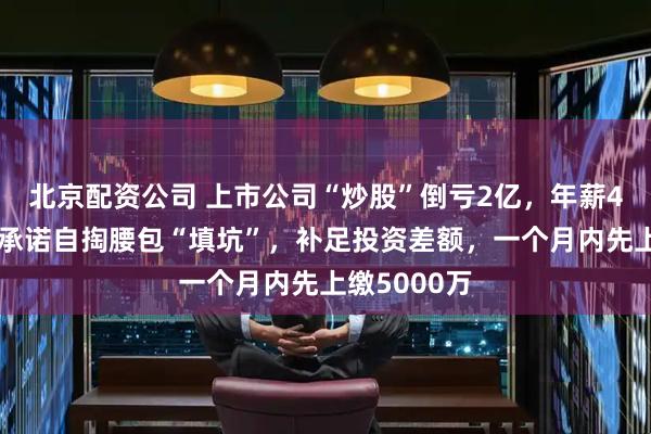 北京配资公司 上市公司“炒股”倒亏2亿，年薪43万董事长承诺自掏腰包“填坑”，补足投资差额，一个月内先上缴5000万
