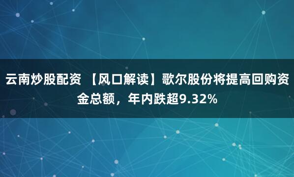 云南炒股配资 【风口解读】歌尔股份将提高回购资金总额，年内跌超9.32%