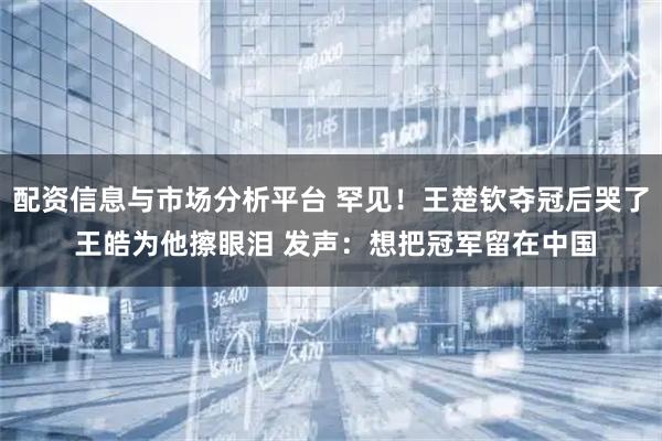 配资信息与市场分析平台 罕见！王楚钦夺冠后哭了 王皓为他擦眼泪 发声：想把冠军留在中国