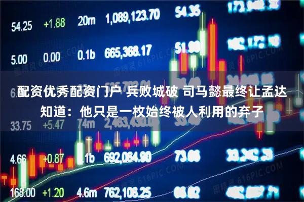 配资优秀配资门户 兵败城破 司马懿最终让孟达知道：他只是一枚始终被人利用的弃子