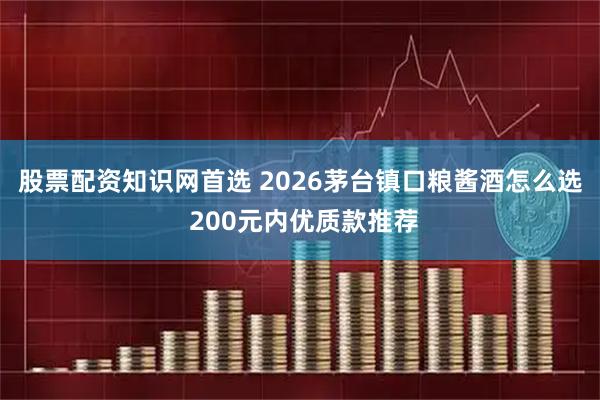 股票配资知识网首选 2026茅台镇口粮酱酒怎么选 200元内优质款推荐