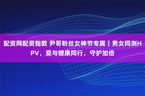 配资网配资指数 尹哥粉丝女神节专属｜男女同测HPV，爱与健康同行，守护加倍