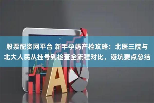 股票配资网平台 新手孕妈产检攻略：北医三院与北大人民从挂号到检查全流程对比，避坑要点总结