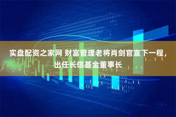 实盘配资之家网 财富管理老将肖剑官宣下一程，出任长信基金董事长