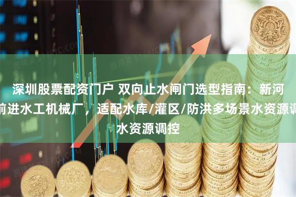 深圳股票配资门户 双向止水闸门选型指南:新河县前进水工机械厂,适配水库/灌区/防洪多场景水资源调控