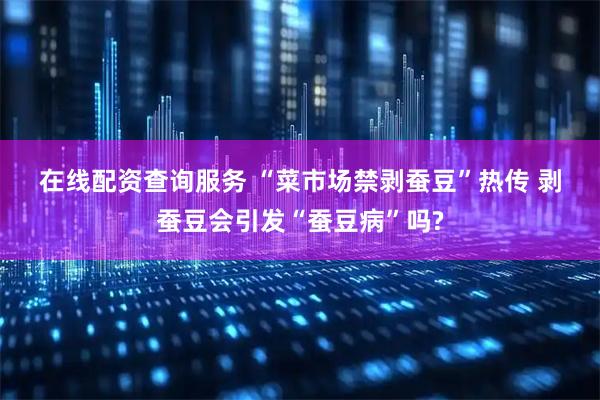 在线配资查询服务 “菜市场禁剥蚕豆”热传 剥蚕豆会引发“蚕豆病”吗?