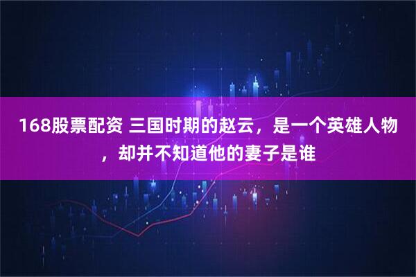 168股票配资 三国时期的赵云，是一个英雄人物，却并不知道他的妻子是谁