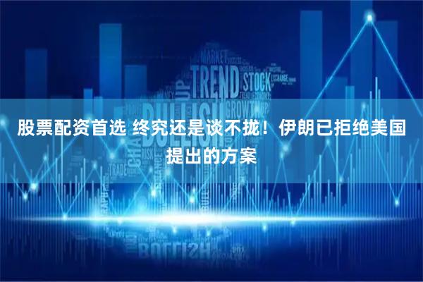股票配资首选 终究还是谈不拢!伊朗已拒绝美国提出的方案